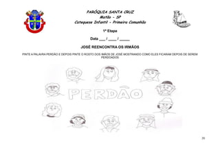 PARÓQUIA SANTA CRUZ
Matão - SP
Catequese Infantil - Primeira Comunhão
1ª Etapa
20
Data ___ / ____ / _____
JOSÉ REENCONTRA OS IRMÃOS
PINTE A PALAVRA PERDÃO E DEPOIS PINTE O ROSTO DOS IMÃOS DE JOSÉ MOSTRANDO COMO ELES FICARAM DEPOIS DE SEREM
PERDOADOS
 
