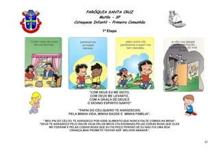 PARÓQUIA SANTA CRUZ
Matão - SP
Catequese Infantil - Primeira Comunhão
1ª Etapa
43
"COM DEUS EU ME DEITO,
COM DEUS ME LEVANTO,
COM A GRAÇA DE DEUS E
O DEVINO ESPIRITO SANTO"
"PAPAI DO CÉU,QUERO TE AGRADECER,
PELA MINHA VIDA, MINHA SAÚDE E MINHA FAMÍLIA".
" MEU PAI DO CÉU EU TE AGRADEÇO POR ESSE ALIMENTO.QUE NUNCA FALTE COMIDA NA MESA".
"DEUS TE AGRADEÇO PELO DIA DE HOJE,PELOS MEUS COLEGUINHAS,PELAS COISAS BOAS QUE ELES
ME FIZERAM E PELAS COISAS BOAS QUE EU FIZ,PEÇO PERDÃO SE EU NÃO FUI UMA BOA
CRIANÇA,MAS PROMETO TENTAR SER MELHOR AMANHÃ".
 