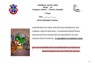 PARÓQUIA SANTA CRUZ
Matão - SP
Catequese Infantil - Primeira Comunhão
1ª Etapa
44
Data ___ / ____ / _____
ESTÁ CHEGANDO O NATAL
A IMPORTÂNCIA DO NATAL NÃO ESTÁ NOS PRESENTES, NAS
COMIDAS, NEM NO PAPAI NOEL. A VERDADEIRA IMPORTÂNCIA
NATALINA ESTÁ NO SIGNIFICADO DO NASCIMENTO DE UMA
CRIANÇA MUIIIITO ESPECIAL: O NASCIMENTO DO MENINO JESUS.
DIA 25 DE DEZEMBRO DATA QUE REPRESENTA A CHEGADA AO
MUNDO DAQUELE QUE VEIO PARA NOS SALVAR...
 