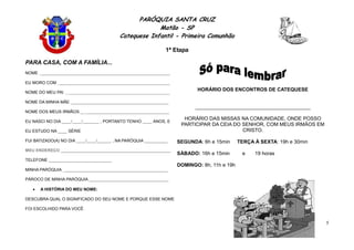 PARÓQUIA SANTA CRUZ
Matão - SP
Catequese Infantil - Primeira Comunhão
1ª Etapa
5
PARA CASA, COM A FAMÍLIA...
NOME ________________________________________________________
EU MORO COM ________________________________________________
NOME DO MEU PAI _____________________________________________
NOME DA MINHA MÃE __________________________________________
NOME DOS MEUS IRMÃOS ______________________________________
EU NASCI NO DIA ____/____/_______ , PORTANTO TENHO ____ ANOS, E
EU ESTUDO NA ____ SÉRIE
FUI BATIZADO(A) NO DIA ____/____/______ , NA PARÓQUIA __________
MEU ENDEREÇO _______________________________________________
TELEFONE ___________________________
MINHA PARÓQUIA _____________________________________________
PÁROCO DE MINHA PARÓQUIA __________________________________
 A HISTÓRIA DO MEU NOME:
DESCUBRA QUAL O SIGNIFICADO DO SEU NOME E PORQUE ESSE NOME
FOI ESCOLHIDO PARA VOCÊ.
HORÁRIO DOS ENCONTROS DE CATEQUESE
_________________________________________
HORÁRIO DAS MISSAS NA COMUNIDADE, ONDE POSSO
PARTICIPAR DA CEIA DO SENHOR, COM MEUS IRMÃOS EM
CRISTO.
SEGUNDA: 6h e 15min TERÇA À SEXTA: 19h e 30min
SÁBADO: 16h e 15min e 19 horas
DOMINGO: 8h, 11h e 19h
 