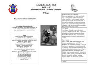 PARÓQUIA SANTA CRUZ
Matão - SP
Catequese Infantil - Primeira Comunhão
1ª Etapa
50
Para rezar com Papai e Mamãe!!!!
Creio
Creio em Deus Pai todo-poderoso,
Criador do céu e da terra,
E em Jesus Cristo, seu único Filho, nosso Senhor
Que foi concebido pelo poder do Espírito Santo.
Nasceu da Virgem Maria.
Padeceu sob Pôncio Pilatos,
Foi crucificado, morto e sepultado.
Desceu à mansão dos mortos.
Ressuscitou ao terceiro dia.
Subiu aos céus,
Está sentado à direita de Deus Pai todo-
poderoso
Donde há de vir a julgar os vivos e os mortos.
Creio no Espírito Santo,
Na Santa Igreja Católica,
Na comunhão dos santos,
Na remissão dos pecados,
Na ressurreição da carne,
Na vida eterna.
Oração ao Anjo da Guarda
Santo Anjo do Senhor, meu zeloso guardador, se
a ti me confiou a piedade divina, sempre me
rege, guarda, governa e ilumina. Amém.
Salve Rainha
Salve Rainha, Mãe de Misericórdia, vida,
doçura, esperança nossa, salve! A vós
bradamos, os degredados filhos de Eva; a vós
suspiramos, gemendo e chorando neste vale
de lágrimas. Eia, pois, Advogada nossa, esses
vossos olhos misericordiosos a nós volvei e,
depois deste desterro, mostrai-nos Jesus,
bendito fruto do vosso ventre. Ó clemente, ó
piedosa, ó doce sempre Virgem Maria! Rogai
por nós, Santa Mãe de Deus, para que
sejamos dignos das promessas de Cristo.
Amém.
Pai Nosso (Oração do Senhor)
Pai nosso, que estais nos céus, santificado
seja o vosso nome, venha a nós o vosso
reino, seja feita a vossa vontade, assim na
terra como no céu. O pão nosso de cada dia
nos dai hoje; perdoai-nos as nossas ofensas
assim como nós perdoamos a quem nos tem
ofendido, e não nos deixeis cair em tentação.
Mas livrai-nos do mal. Amém.
Ave, Maria
Ave, Maria, cheia de graça, o Senhor é
convosco; bendita sois vós entre as mulheres,
e bendito é o fruto do vosso ventre, Jesus.
Santa Maria, Mãe de Deus, rogai por nós,
pecadores, agora e na hora de nossa morte.
Amém.
 