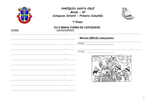 PARÓQUIA SANTA CRUZ
Matão - SP
Catequese Infantil - Primeira Comunhão
1ª Etapa
7
EU E MINHA TURMA DE CATEQUESE:
NOME ANIVERSÁRIO
_____________________________________________ ___/_________
_____________________________________________ ___/_________
_____________________________________________ ___/_________
_____________________________________________ ___/_________
_____________________________________________ ___/_________
_____________________________________________ ___/_________
_____________________________________________ ___/_________
_____________________________________________ ___/_________
_____________________________________________ ___/_________
_____________________________________________ ___/_________
_____________________________________________ ___/_________
_____________________________________________ ___/_________
_____________________________________________ ___/_________
Minhas (MEUS) catequistas:
_____________________________________________ ___/_________
FONE: __________________
_____________________________________________ ___/_________
FONE: _________________
 