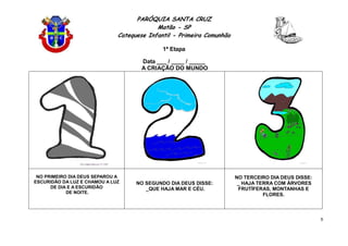 PARÓQUIA SANTA CRUZ
Matão - SP
Catequese Infantil - Primeira Comunhão
1ª Etapa
8
Data ___ / ____ / _____
A CRIAÇÃO DO MUNDO
NO PRIMEIRO DIA DEUS SEPAROU A
ESCURIDÃO DA LUZ E CHAMOU A LUZ
DE DIA E A ESCURIDÃO
DE NOITE.
NO SEGUNDO DIA DEUS DISSE:
_QUE HAJA MAR E CÉU.
NO TERCEIRO DIA DEUS DISSE:
_ HAJA TERRA COM ÁRVORES
FRUTÍFERAS, MONTANHAS E
FLORES.
 