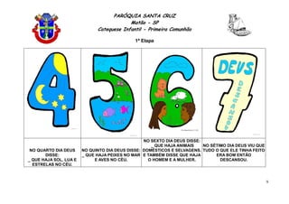 PARÓQUIA SANTA CRUZ
Matão - SP
Catequese Infantil - Primeira Comunhão
1ª Etapa
9
NO QUARTO DIA DEUS
DISSE:
_ QUE HAJA SOL, LUA E
ESTRELAS NO CÉU.
NO QUINTO DIA DEUS DISSE:
_ QUE HAJA PEIXES NO MAR
E AVES NO CÉU.
NO SEXTO DIA DEUS DISSE:
_ QUE HAJA ANIMAIS
DOMÉSTICOS E SELVAGENS.
E TAMBÉM DISSE QUE HAJA
O HOMEM E A MULHER.
NO SÉTIMO DIA DEUS VIU QUE
TUDO O QUE ELE TINHA FEITO
ERA BOM ENTÃO
DESCANSOU.
 