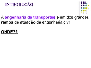 INTRODUÇÃO
A engenharia de transportes é um dos grandes
ramos de atuação da engenharia civil.
ONDE??
estradas, rodovias, ferrovias, hidrovias, portos,
pistas de aeródromos, engenharia de tráfego,
sistemas de comunicação; modelos de
planejamento em transportes, estudos de
viabilidade, ...
 