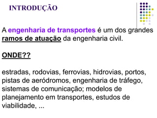 INTRODUÇÃO
A engenharia de transportes é um dos grandes
ramos de atuação da engenharia civil.
ONDE??
estradas, rodovias, ferrovias, hidrovias, portos,
pistas de aeródromos, engenharia de tráfego,
sistemas de comunicação; modelos de
planejamento em transportes, estudos de
viabilidade, ...
 