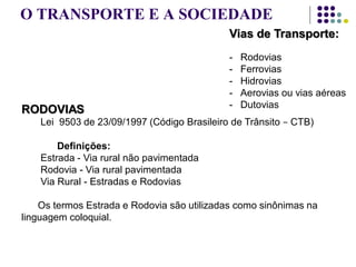 O TRANSPORTE E A SOCIEDADE
Vias de Transporte:
- Rodovias
- Ferrovias
- Hidrovias
- Aerovias ou vias aéreas
- Dutovias
RODOVIAS
Lei 9503 de 23/09/1997 (Código Brasileiro de Trânsito − CTB)
Definições:
Estrada - Via rural não pavimentada
Rodovia - Via rural pavimentada
Via Rural - Estradas e Rodovias
Os termos Estrada e Rodovia são utilizadas como sinônimas na
linguagem coloquial.
 