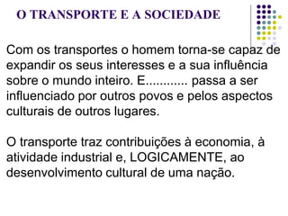O TRANSPORTE E A SOCIEDADE
Com os transportes o homem torna-se capaz de
expandir os seus interesses e a sua influência
sobre o mundo inteiro. E............ passa a ser
influenciado por outros povos e pelos aspectos
culturais de outros lugares.
O transporte traz contribuições à economia, à
atividade industrial e, LOGICAMENTE, ao
desenvolvimento cultural de uma nação.
 