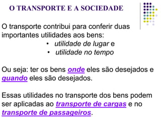 O TRANSPORTE E A SOCIEDADE
O transporte contribui para conferir duas
importantes utilidades aos bens:
• utilidade de lugar e
• utilidade no tempo
Ou seja: ter os bens onde eles são desejados e
quando eles são desejados.
Essas utilidades no transporte dos bens podem
ser aplicadas ao transporte de cargas e no
transporte de passageiros.
 