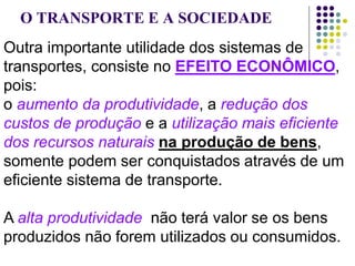 O TRANSPORTE E A SOCIEDADE
Outra importante utilidade dos sistemas de
transportes, consiste no EFEITO ECONÔMICO,
pois:
o aumento da produtividade, a redução dos
custos de produção e a utilização mais eficiente
dos recursos naturais na produção de bens,
somente podem ser conquistados através de um
eficiente sistema de transporte.
A alta produtividade não terá valor se os bens
produzidos não forem utilizados ou consumidos.
 