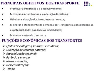PRINCIPAIS OBJETIVOS DOS TRANSPORTE
FUNÇÕES ECONÔMICAS DOS TRANSPORTES
 Efeitos: Sociológicos, Culturais e Políticos;
 Utilização de recursos naturais;
 Especialização regional;
 Potência e energia
 Novos mercados;
 Descentralização;
 Tempo.
 