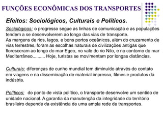 FUNÇÕES ECONÔMICAS DOS TRANSPORTES
Efeitos: Sociológicos, Culturais e Políticos.
Sociológicos: o progresso segue as linhas de comunicação e as populações
tendem a se desenvolverem ao longo das vias de transporte.
As margens de rios, lagos, e bons portos oceânicos, além do cruzamento de
vias terrestres, foram as escolhas naturais de civilizações antigas que
floresceram ao longo do mar Egeo, no vale do rio Nilo, e no contorno do mar
Mediterrâneo.......... Hoje, turistas se movimentam por longas distâncias.
Culturais: diferenças de cunho mundial tem diminuído através do contato
em viagens e na disseminação de material impresso, filmes e produtos da
indústria.
Políticos: do ponto de vista político, o transporte desenvolve um sentido de
unidade nacional. A garantia da manutenção da integridade do território
brasileiro depende da existência de uma ampla rede de transportes.
 