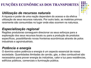 FUNÇÕES ECONÔMICAS DOS TRANSPORTES
Utilização de recursos naturais
A riqueza e poder de uma nação dependem do acesso e da efetiva
utilização de seus recursos naturais. Por outro lado, as matérias primas
raramente são consumidas no lugar onde elas ocorrem na natureza.
Especialização regional
Regiões produtoras conseguem direcionar os seus esforços para a
exploração dos seus recursos locais ou para a produção de produtos
específicos, possibilitando novas fronteiras econômicas através de polos
industriais e agroindustriais.
Potência e energia
O domínio sobre potência e energia é um aspecto essencial de nossa
sociedade. Quantidades ilimitadas de carvão, gás, e óleo combustível são
necessários para prover energia às indústrias, calor e luz para residências,
edifícios públicos, comerciais e iluminação pública.
 
