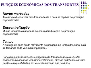 FUNÇÕES ECONÔMICAS DOS TRANSPORTES
Novos mercados
Tornam-se disponíveis pelo transporte de e para as regiões de produção
especializadas
Descentralização
Muitas indústrias mudam-se de centros tradicionais de produção
especializada
Tempo
A entrega de bens ou de movimento de pessoas, no tempo desejado, está
se tornando cada vez mais importante .
Por exemplo: frutas frescas e vegetais são transportados através dos
continentes e oceanos, em rápida velocidade; atrasos no trânsito causam
perdas em quantidade e em valor de mercado aos produtos.
 