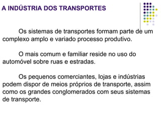 A INDÚSTRIA DOS TRANSPORTES
Os sistemas de transportes formam parte de um
complexo amplo e variado processo produtivo.
O mais comum e familiar reside no uso do
automóvel sobre ruas e estradas.
Os pequenos comerciantes, lojas e indústrias
podem dispor de meios próprios de transporte, assim
como os grandes conglomerados com seus sistemas
de transporte.
 