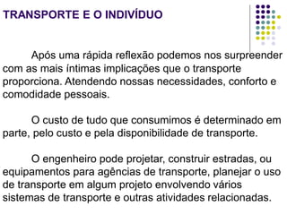 TRANSPORTE E O INDIVÍDUO
Após uma rápida reflexão podemos nos surpreender
com as mais íntimas implicações que o transporte
proporciona. Atendendo nossas necessidades, conforto e
comodidade pessoais.
O custo de tudo que consumimos é determinado em
parte, pelo custo e pela disponibilidade de transporte.
O engenheiro pode projetar, construir estradas, ou
equipamentos para agências de transporte, planejar o uso
de transporte em algum projeto envolvendo vários
sistemas de transporte e outras atividades relacionadas.
 