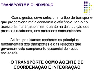 TRANSPORTE E O INDIVÍDUO
Como gestor, deve selecionar o tipo de transporte
que proporciona mais economia e eficiência, tanto no
acesso às matérias primas, quanto na distribuição dos
produtos acabados, aos mercados consumidores.
Assim, precisamos conhecer os princípios
fundamentais dos transportes e das relações que
governam este componente essencial de nossa
sociedade.
O TRANSPORTE COMO AGENTE DE
COORDENAÇÃO E INTEGRAÇÃO
 