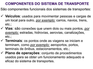 COMPONENTES DO SISTEMA DE TRANSPORTE
São componentes funcionais dos sistemas de transportes:
 Veículos: usados para movimentar pessoas e cargas de
um local para outro, por exemplo: carros, navios, trens,
etc.;
 Vias: são conexões que unem dois ou mais pontos, por
exemplo: estradas, hidrovias, aerovias, canalizações,
etc.;
 Terminais: os pontos onde as viagens se iniciam e
terminam, como por exemplo: aeroportos, portos,
terminais de ônibus, estacionamentos, etc.;
 Plano de operações: conjunto de procedimentos
usados para se obter um funcionamento adequado e
eficaz do sistema de transportes.
 