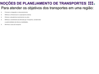 NOÇÕES DE PLANEJAMENTO DE TRANSPORTES
Para atender os objetivos dos transportes em uma região:
é necessário adequar as necessidades de
transporte dessa região ao seu desenvolvimento,
de acordo com suas características estruturais.
Significando implantar novos sistemas ou
melhorar os já existentes.
Para se definir o que deve ser IMPLANTADO ou MELHORADO (oferta de
transporte), faz-se necessário quantificar a demanda por transporte e saber como
ela irá se distribuir dentro da região em estudo, (linhas de desejo).
O levantamento dessa demanda é realizado através de modelos de planejamento.
Esses modelos buscam traduzir o comportamento dessa demanda e a partir deles, se
enumeram alternativas, que melhor se adaptam à realidade da região em estudo.
Logicamente este PLANEJAMENTO DE TRANSPORTES deve estar inserido no
contexto do plano de desenvolvimento da região de estudo, pois a demanda por
transporte ou pela sua melhoria, depende, EXCLUSIVAMENTE, das perspectivas do
desenvolvimento atual, e futuro, dessa região.
 