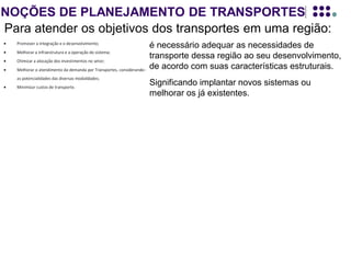 NOÇÕES DE PLANEJAMENTO DE TRANSPORTES
Para atender os objetivos dos transportes em uma região:
é necessário adequar as necessidades de
transporte dessa região ao seu desenvolvimento,
de acordo com suas características estruturais.
Significando implantar novos sistemas ou
melhorar os já existentes.
Para se definir o que deve ser IMPLANTADO ou MELHORADO (oferta de
transporte), faz-se necessário quantificar a demanda por transporte e saber como
ela irá se distribuir dentro da região em estudo, (linhas de desejo).
O levantamento dessa demanda é realizado através de modelos de planejamento.
Esses modelos buscam traduzir o comportamento dessa demanda e a partir deles, se
enumeram alternativas, que melhor se adaptam à realidade da região em estudo.
Logicamente este PLANEJAMENTO DE TRANSPORTES deve estar inserido no
contexto do plano de desenvolvimento da região de estudo, pois a demanda por
transporte ou pela sua melhoria, depende, EXCLUSIVAMENTE, das perspectivas do
desenvolvimento atual, e futuro, dessa região.
 