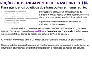 NOÇÕES DE PLANEJAMENTO DE TRANSPORTES
Para atender os objetivos dos transportes em uma região:
Para se definir o que deve ser IMPLANTADO ou MELHORADO (oferta de
transporte), faz-se necessário quantificar a demanda por transporte e saber como
ela irá se distribuir dentro da região em estudo, (linhas de desejo).
O levantamento dessa demanda é realizado através de modelos de planejamento.
Esses modelos buscam traduzir o comportamento dessa demanda e a partir deles, se
enumeram alternativas, que melhor se adaptam à realidade da região em estudo.
Logicamente este PLANEJAMENTO DE TRANSPORTES deve estar inserido no
contexto do plano de desenvolvimento da região de estudo, pois a demanda por
transporte ou pela sua melhoria, depende, EXCLUSIVAMENTE, das perspectivas do
desenvolvimento atual, e futuro, dessa região.
é necessário adequar as necessidades de
transporte dessa região ao seu desenvolvimento,
de acordo com suas características estruturais.
Significando implantar novos sistemas ou
melhorar os já existentes.
 