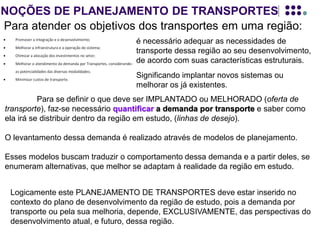 NOÇÕES DE PLANEJAMENTO DE TRANSPORTES
Para atender os objetivos dos transportes em uma região:
Para se definir o que deve ser IMPLANTADO ou MELHORADO (oferta de
transporte), faz-se necessário quantificar a demanda por transporte e saber como
ela irá se distribuir dentro da região em estudo, (linhas de desejo).
O levantamento dessa demanda é realizado através de modelos de planejamento.
Esses modelos buscam traduzir o comportamento dessa demanda e a partir deles, se
enumeram alternativas, que melhor se adaptam à realidade da região em estudo.
Logicamente este PLANEJAMENTO DE TRANSPORTES deve estar inserido no
contexto do plano de desenvolvimento da região de estudo, pois a demanda por
transporte ou pela sua melhoria, depende, EXCLUSIVAMENTE, das perspectivas do
desenvolvimento atual, e futuro, dessa região.
é necessário adequar as necessidades de
transporte dessa região ao seu desenvolvimento,
de acordo com suas características estruturais.
Significando implantar novos sistemas ou
melhorar os já existentes.
 