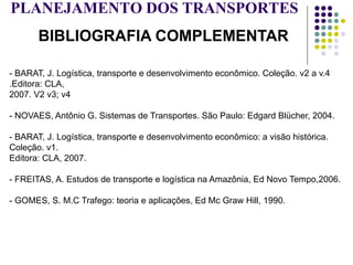 PLANEJAMENTO DOS TRANSPORTES
BIBLIOGRAFIA COMPLEMENTAR
- BARAT, J. Logística, transporte e desenvolvimento econômico. Coleção. v2 a v.4
.Editora: CLA,
2007. V2 v3; v4
- NOVAES, Antônio G. Sistemas de Transportes. São Paulo: Edgard Blücher, 2004.
- BARAT, J. Logística, transporte e desenvolvimento econômico: a visão histórica.
Coleção. v1.
Editora: CLA, 2007.
- FREITAS, A. Estudos de transporte e logística na Amazônia, Ed Novo Tempo,2006.
- GOMES, S. M.C Trafego: teoria e aplicações, Ed Mc Graw Hill, 1990.
 