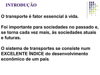 INTRODUÇÃO
O transporte é fator essencial à vida.
Foi importante para sociedades no passado e,
se torna cada vez mais, às sociedades atuais
e futuras.
O sistema de transportes se consiste num
EXCELENTE ÍNDICE do desenvolvimento
econômico de um país.
 