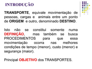 INTRODUÇÃO
TRANSPORTE, equivale movimentação de
pessoas, cargas e animais entre um ponto
de ORIGEM e outro, denominado DESTINO.
Isto não se constitui somente numa
DEFINIÇÃO, mas também se busca
PROCEDIMENTOS para que essa
movimentação ocorra nas melhores
condições de tempo (menor), custo (menor) e
segurança (maior).
Principal OBJETIVO dos TRANSPORTES.
 