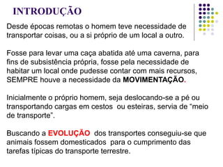 INTRODUÇÃO
Desde épocas remotas o homem teve necessidade de
transportar coisas, ou a si próprio de um local a outro.
Fosse para levar uma caça abatida até uma caverna, para
fins de subsistência própria, fosse pela necessidade de
habitar um local onde pudesse contar com mais recursos,
SEMPRE houve a necessidade da MOVIMENTAÇÃO.
Inicialmente o próprio homem, seja deslocando-se a pé ou
transportando cargas em cestos ou esteiras, servia de “meio
de transporte”.
Buscando a EVOLUÇÃO dos transportes conseguiu-se que
animais fossem domesticados para o cumprimento das
tarefas típicas do transporte terrestre.
 
