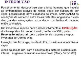 INTRODUÇÃO
Posteriormente, descobriu-se que a força humana que impelia
as embarcações através de remos podia ser substituída por
velas, possibilitando nova expansão de limites, AMPLIANDO as
condições de comércio entre locais distantes, originando o ciclo
das grandes navegações, expandindo os limites do mundo,
então conhecido.
Um importante impulso para o desenvolvimento e EVOLUÇÃO
dos transportes foi proporcionado, no Século XVIII, pela
Revolução Industrial, com o advento da máquina a vapor,
inventada por James Watt.
Inovação que fez surgir, no século XIX, o navio e a locomotiva à
vapor.
Ainda do século XIX, com o advento dos motores à combustão
interna, surgem o caminhão e o automóvel (Henry Ford/1908)
 