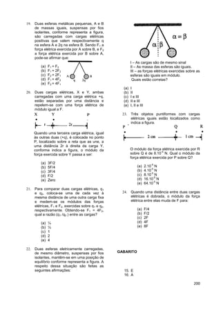 200
 Duas esferas metálicas pequenas, A e B
de massas iguais, suspensas por fios
isolantes, conforme representa a figura,
são carregadas com cargas elétricas
positivas que valem respectivamente q
na esfera A e 2q na esfera B. Sendo F1 a
força elétrica exercida por A sobre B, e F2
a força elétrica exercida por B sobre A,
pode-se afirmar que:
(a) F1 = F2
(b) F1 = 2F2
(c) F2 = 2F1
(d) F1 = 4F2
(e) F2 = 4F1
 Duas cargas elétricas, X e Y, ambas
carregadas com uma carga elétrica +q,
estão separadas por uma distância e
repelem-se com uma força elétrica de
módulo igual a F.
Quando uma terceira carga elétrica, igual
às outras duas (+q), é colocada no ponto
P, localizado sobre a reta que as une, a
uma distância 2r à direita da carga Y,
conforme indica a figura, o módulo da
força exercida sobre Y passa a ser:
(a) 3F/2
(b) 5F/4
(c) 3F/4
(d) F/2
(e) Zero
 Para comparar duas cargas elétricas, q1
e q2, coloca-se uma de cada vez à
mesma distância de uma outra carga fixa
e medem-se os módulos das forças
elétricas, F1 e F2, exercidas sobre q1 e q2,
respectivamente. Obtendo-se F1 = 4F2,
qual a razão (q1 /q2 ) entre as cargas?
(a) ¼
(b) ½
(c) 1
(d) 2
(e) 4
 Duas esferas eletricamente carregadas,
de mesmo diâmetro, suspensas por fios
isolantes, mantêm-se em uma posição de
equilíbrio conforme representa a figura. A
respeito dessa situação são feitas as
seguintes afirmações:
I – As cargas são de mesmo sinal
II – As massa das esferas são iguais.
III – as forças elétricas exercidas sobre as
esferas são iguais em módulo.
Quais estão corretas?
(a) I
(b) II
(c) I e III
(d) II e III
(e) I, II e III
 Três objetos puntiformes com cargas
elétricas iguais estão localizados como
indica a figura.
O módulo da força elétrica exercida por R
sobre Q é de 8.10
-5
N. Qual o módulo da
força elétrica exercida por P sobre Q?
(a) 2.10
-5
N
(b) 4.10
-5
N
(c) 8.10
-5
N
(d) 16.10
-5
N
(e) 64.10
-5
N
 Quando uma distância entre duas cargas
elétricas é dobrada, o módulo da força
elétrica entre elas muda de F para:
(a) F/4
(b) F/2
(c) 2F
(d) 4F
(e) 8F
GABARITO
15. E
16. A
 