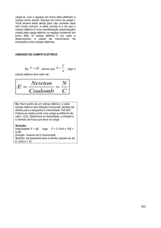 202
carga Q, com o espaço em torno dela (definem o
campo como sendo "espaço em torno da carga”).
Você deverá estar alerta para não cometer esse
erro muito comum: a idéia correta é a de que o
campo elétrico é uma manifestação (perturbação)
criada pela carga elétrica no espaço existente em
torno dela. O campo elétrico é um vetor e
desempenha o papel de transmissor de
interações entre cargas elétricas.
UNIDADE DE CAMPO ELÉTRICO
De F qE , temos que
F
E
q
 , logo o
campo elétrico tem valor de:
Newton N
E
Coulomb C
 
Ex: Num ponto de um campo elétrico, o vetor
campo elétrico tem direção horizontal, sentido da
direita para a esquerda e intensidade 105 N/C.
Coloca-se neste ponto uma carga puntiforme de
valor –2uC. Determine a intensidade, a direção e
o sentido da força que atua na carga.
Solução:
Intensidade: F = qE , logo: F = 2.10-6 x 105 =
0,2N
Direção: mesma de E (horizontal)
Sentido: da esquerda para a direita (oposto ao de
E, pois q < 0).
 