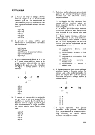 206
EXERCÍCIOS
 O módulo da força de atração elétrica
entre as cargas +q e –Q de um dipolo
elétrico é igual a F. Qual a intensidade do
campo elétrico no ponto eqüidistante das
duas cargas e localizado sobre a reta que
as une?
(a) F/4q
(b) F/2q
(c) F/q
(d) 4F/q
(e) 8F/q
 O produto de carga elétrica por
intensidade de campo elétrico é expresso
em unidades de:
(a) Energia
(b) Potência
(c) Diferença de potencial elétrico.
(d) Corrente elétrica
(e) Força
 A figura representa os pontos A, B, C D
e E duas cargas elétricas iguais e de
sinais opostos, todos contidos no plano
da página. Em qual dos pontos indicados
na figura o campo elétrico é mais
intenso?
(a) A
(b) B
(c) C
(d) D
(e) E
 O módulo do campo elétrico produzido
em um ponto p por uma carga elétrica
puntiforme é igual a E. Dobrando-se a
distância entre a carga e o ponto P, por
meio do afastamento da carga, o módulo
do campo elétrico nesse ponto muda
para:
(a) E/4
(b) E/2
(c) 2E
(d) 4E
(e) 8E
 Selecione a alternativa que apresenta as
palavras que preenchem corretamente as
lacunas nas três situações abaixo,
respectivamente.
I – Um bastão de vidro carregado com
cargas elétricas positivas repele um
objeto suspenso. Conclui-se que o objeto
está carregado............ .
II – À medida que duas cargas elétricas
puntiformes negativas são aproximadas
uma da outra, a força elétrica entre elas
................. .
III – Duas cargas elétricas puntiformes
estão separadas de uma certa distância.
A intensidade do campo elétrico se anula
em um ponto do segmento de reta que
une as duas cargas. Conclui-se que as
cargas são de ............. .
(a) negativamente – diminui – sinal
contrário
(b) positivamente – aumenta – sinal
contrário
(c) negativamente – aumenta – sinal
contrário
(d) positivamente – aumenta –
mesmo sinal
(e) negativamente – diminui –
mesmo sinal
 A figura representa duas cargas elétricas
positivas iguais e diversos pontos. As
cargas e os pontos estão localizados no
plano da página. Em qual dos pontos
indicados na figura o campo elétrico é
menos intenso?
(a) A
(b) B
(c) C
(d) D
(e) E
 A figura representa duas placas
paralelas, muito grandes, carregadas
com cargas elétricas de sinais contrários,
que produzem um campo elétrico
uniforme na região entre elas.
 