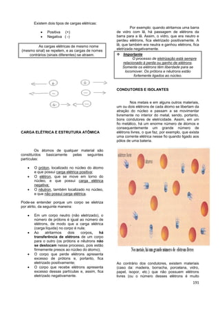 191
Existem dois tipos de cargas elétricas:
 Positiva (+)
 Negativa ( -)
As cargas elétricas de mesmo nome
(mesmo sinal) se repelem, e as cargas de nomes
contrários (sinais diferentes) se atraem.
CARGA ELÉTRICA E ESTRUTURA ATÔMICA
Os átomos de qualquer material são
constituídos basicamente pelas seguintes
partículas:
 O próton, localizado no núcleo do átomo
e que possui carga elétrica positiva;
 O elétron, que se move em torno do
núcleo, e que possui carga elétrica
negativa;
 O nêutron, também localizado no núcleo,
e que não possui carga elétrica.
Pode-se entender porque um corpo se eletriza
por atrito, da seguinte maneira:
 Em um corpo neutro (não eletrizado), o
número de prótons é igual ao número de
elétrons, de modo que a carga elétrica
(carga líquida) no corpo é nula;
 Ao atritarmos dois corpos, há
transferência de elétrons de um corpo
para o outro (os prótons e nêutrons não
se deslocam nesse processo, pois estão
firmemente presos ao núcleo do átomo);
 O corpo que perde elétrons apresenta
excesso de prótons e, portanto, fica
eletrizado positivamente;
 O corpo que recebe elétrons apresenta
excesso dessas partículas e, assim, fica
eletrizado negativamente.
Por exemplo: quando atritamos uma barra
de vidro com lã, há passagem de elétrons da
barra para a lã. Assim, o vidro, que era neutro e
perdeu elétrons, fica eletrizado positivamente. A
lã, que também era neutra e ganhou elétrons, fica
eletrizada negativamente.
 Importante
O processo de eletrização está sempre
relacionado à perda ou ganho de elétrons.
Somente os elétrons têm liberdade para se
locomover. Os prótons e nêutrons estão
fortemente ligados ao núcleo.
CONDUTORES E ISOLANTES
Nos metais e em alguns outros materiais,
um ou dois elétrons de cada átomo se libertam da
atração do núcleo e passam a se movimentar
livremente no interior do metal, sendo, portanto,
bons condutores de eletricidade. Assim, em um
fio metálico, há um enorme número de átomos e
consequentemente um grande número de
elétrons livres, o que faz, por exemplo, que exista
uma corrente elétrica nesse fio quando ligado aos
pólos de uma bateria.
Ao contrário dos condutores, existem materiais
(caso da: madeira, borracha, porcelana, vidro,
papel, isopor, etc.) que não possuem elétrons
livres (ou o número desses elétrons é muito
 