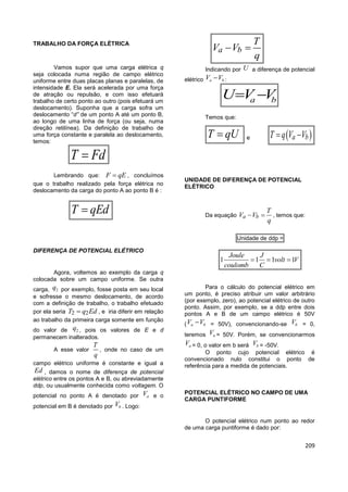 209
TRABALHO DA FORÇA ELÉTRICA
Vamos supor que uma carga elétrica q
seja colocada numa região de campo elétrico
uniforme entre duas placas planas e paralelas, de
intensidade E. Ela será acelerada por uma força
de atração ou repulsão, e com isso efetuará
trabalho de certo ponto ao outro (pois efetuará um
deslocamento). Suponha que a carga sofra um
deslocamento “d” de um ponto A até um ponto B,
ao longo de uma linha de força (ou seja, numa
direção retilínea). Da definição de trabalho de
uma força constante e paralela ao deslocamento,
temos:
T Fd
Lembrando que: F qE , concluímos
que o trabalho realizado pela força elétrica no
deslocamento da carga do ponto A ao ponto B é :
T qEd
DIFERENÇA DE POTENCIAL ELÉTRICO
Agora, voltemos ao exemplo da carga q
colocada sobre um campo uniforme. Se outra
carga, 2q por exemplo, fosse posta em seu local
e sofresse o mesmo deslocamento, de acordo
com a definição de trabalho, o trabalho efetuado
por ela seria 2 2T q Ed , e iria diferir em relação
ao trabalho da primeira carga somente em função
do valor de 2q , pois os valores de E e d
permanecem inalterados.
A esse valor
T
q
, onde no caso de um
campo elétrico uniforme é constante e igual a
Ed , damos o nome de diferença de potencial
elétrico entre os pontos A e B, ou abreviadamente
ddp, ou usualmente conhecida como voltagem. O
potencial no ponto A é denotado por aV e o
potencial em B é denotado por bV . Logo:
a b
T
V V
q
 
Indicando por U a diferença de potencial
elétrico a bV V :
a bU V V 
Temos que:
T qU e  a bT q V V  ()abWqUWqVV
UNIDADE DE DIFERENÇA DE POTENCIAL
ELÉTRICO
Da equação a b
T
V V
q
  , temos que:
Unidade de ddp =
1 1 1 1
Joule J
volt V
coulomb C
  
Para o cálculo do potencial elétrico em
um ponto, é preciso atribuir um valor arbitrário
(por exemplo, zero), ao potencial elétrico de outro
ponto. Assim, por exemplo, se a ddp entre dois
pontos A e B de um campo elétrico é 50V
( a bV V = 50V), convencionando-se bV = 0,
teremos aV = 50V. Porém, se convencionarmos
aV = 0, o valor em b será bV = -50V.
O ponto cujo potencial elétrico é
convencionado nulo constitui o ponto de
referência para a medida de potenciais.
POTENCIAL ELÉTRICO NO CAMPO DE UMA
CARGA PUNTIFORME
O potencial elétrico num ponto ao redor
de uma carga puntiforme é dado por:
 