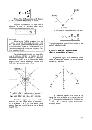 210
Q
V k
d

Onde d é a distância deste ponto à carga
Q, e k é a constante eletrostática do vácuo.
O ponto de referência, ou seja, onde o
potencial é nulo, é adotado num ponto
infinitamente afastado de Q, ou seja:
d   0
Q
V k
d
 
Importante:
Observe que V não é um vetor, logo, não
podemos colocar na fórmula do potencial o valor
de Q em módulo (assim como fizemos no cálculo
da intensidade da força e do campo elétrico), pois
é importante saber se o potencial é positivo (Q >
0) ou negativo (Q < 0).
Superfícies equipotenciais são superfícies
onde o potencial elétrico é o mesmo em cada
ponto localizado sobre ela. No caso de uma carga
puntiforme, o potencial é o mesmo em pontos
situados numa mesma superfície esférica, cuja
distância é igual ao raio desta esfera.
Considere agora o campo elétrico
originado por uma carga elétrica puntiforme Q,
fixa e no vácuo. A e B são dois pontos desse
campo, distantes respectivamente da e db da
carga Q fixa.
A diferença de potencial entre A e B vale:
a b
a b
Q Q
V V k k
d d
  
Onde simplesmente subtraímos o potencial do
ponto A pelo do ponto B.
POTENCIAL ELÉTRICO NO CAMPO DE
VÁRIAS CARGAS PUNTIFORMES
Imaginemos agora que tenhamos várias
cargas e queiramos calcular o potencial elétrico
num ponto P qualquer.
O potencial elétrico num ponto P do
campo é a soma algébrica de todos os potenciais
em P, produzidos separadamente pelas cargas
1Q , 2Q ,... nQ . Adotando o ponto de referência
no infinito, temos:
 
