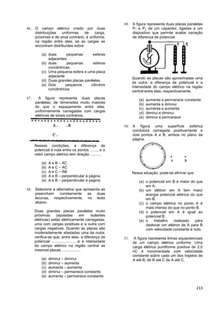 213
 O campo elétrico criado por duas
distribuições uniformes de carga,
próximas e de sinal contrário, é uniforme,
na região entre elas, se as cargas se
encontram distribuídas sobre
(a) duas pequenas esferas
adjacentes.
(b) duas pequenas esferas
concêntricas.
(c) Uma pequena esfera e uma placa
adjacente
(d) Duas grandes placas paralelas
(e) Dois pequenos cilindros
concêntricos
 A figura representa duas placas
paralelas, de dimensões muito maiores
do que o espaçamento entre elas,
uniformemente carregadas com cargas
elétricas de sinais contrários.
Nessas condições, a diferença de
potencial é nula entre os pontos ......., e o
vetor campo elétrico tem direção ...........
(a) A e B – AC
(b) A e C – AC
(c) A e C – AB
(d) A e B – perpendicular à página.
(e) A e B – perpendicular à página.
 Selecione a alternativa que apresenta as
preenchem corretamente as duas
lacunas, respectivamente, no texto
abaixo.
Duas grandes placas paralelas muito
próximas (apoiadas em isolantes
elétricas) estão eletricamente carregadas,
uma com cargas positivas e a outra com
cargas negativas. Quando as placas são
moderadamente afastadas uma da outra,
verifica-se que, entre elas, a diferença de
potencial ....................... e a intensidade
do campo elétrico na região central as
mesmas placas ..................
(a) diminui – diminui
(b) diminui – aumenta
(c) aumenta – aumenta
(d) diminui – permanece constante
(e) aumenta – permanece constante
 A figura representa duas placas paralelas
P1 e P2 de um capacitor, ligadas a um
dispositivo que permite avaliar variação
de diferença de potencial.
Quando as placas são aproximadas uma
da outra, a diferença de potencial e a
intensidade do campo elétrico na região
central entre elas, respectivamente,
(a) aumenta e permanece constante.
(b) aumenta e diminui
(c) aumenta e aumenta
(d) diminui e diminui
(e) diminui e permanece
 A figura uma superfície esférica
condutora carregada positivamente e
dois pontos A e B, ambos no plano da
página.
Nessa situação, pode-se afirmar que
(a) o potencial em B é maior do que
em A.
(b) um elétron em A tem maior
energia potencial elétrica do que
em B.
(c) o campo elétrica no ponto A é
mais intenso do que no ponto B.
(d) o potencial em A é igual ao
potencial B.
(e) o trabalho realizado para
deslocar um elétron de A para B
com velocidade constante é nulo.
 A figura representa linhas equipotenciais
de um campo elétrico uniforme. Uma
carga elétrica puntiforme positiva de 2,0
nC é movimentada com velocidade
constante sobre cada um dos trajetos de
A até B, de B até C de A até C.
 