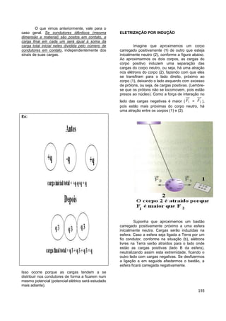 193
O que vimos anteriormente, vale para o
caso geral. Se condutores idênticos (mesma
dimensão e material) são postos em contato, a
carga final em cada um será igual à soma da
carga total inicial neles dividida pelo número de
condutores em contato, independentemente dos
sinais de suas cargas.
Ex:
Isso ocorre porque as cargas tendem a se
distribuir nos condutores de forma a ficarem num
mesmo potencial (potencial elétrico será estudado
mais adiante).
ELETRIZAÇÃO POR INDUÇÃO
Imagine que aproximemos um corpo
carregado positivamente (1) de outro que esteja
inicialmente neutro (2), conforme a figura abaixo.
Ao aproximarmos os dois corpos, as cargas do
corpo positivo induzem uma separação das
cargas do corpo neutro, ou seja, há uma atração
nos elétrons do corpo (2), fazendo com que eles
se transfiram para o lado direito, próximo ao
corpo (1), deixando o lado esquerdo com excesso
de prótons, ou seja, de cargas positivas. (Lembre-
se que os prótons não se locomovem, pois estão
presos ao núcleo). Como a força de interação no
lado das cargas negativas é maior ( 1F > 2F ),
pois estão mais próximas do corpo neutro, há
uma atração entre os corpos (1) e (2).
Suponha que aproximemos um bastão
carregado positivamente próximo a uma esfera
inicialmente neutra. Cargas serão induzidas na
esfera. Caso a esfera seja ligada a Terra por um
fio condutor, conforme na situação (b), elétrons
livres na Terra serão atraídos para o lado onde
estão as cargas positivas (lado B da esfera),
neutralizando assim esta extremidade, ficando o
outro lado com cargas negativas. Se desfizermos
a ligação e em seguida afastarmos o bastão, a
esfera ficará carregada negativamente.
 