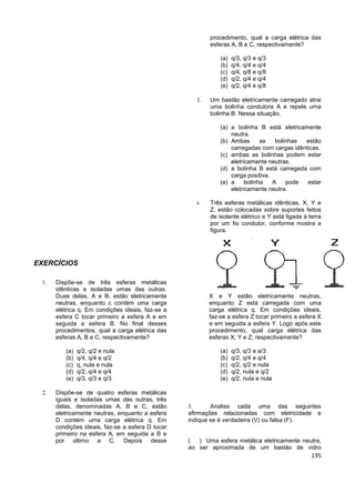 195
EXERCÍCIOS
 Dispõe-se de três esferas metálicas
idênticas e isoladas umas das outras.
Duas delas, A e B, estão eletricamente
neutras, enquanto c contém uma carga
elétrica q. Em condições ideais, faz-se a
esfera C tocar primeiro a esfera A e em
seguida a esfera B. No final desses
procedimentos, qual a carga elétrica das
esferas A, B e C, respectivamente?
(a) q/2, q/2 e nula
(b) q/4, q/4 e q/2
(c) q, nula e nula
(d) q/2, q/4 e q/4
(e) q/3, q/3 e q/3
 Dispõe-se de quatro esferas metálicas
iguais e isoladas umas das outras, três
delas, denominadas A, B e C, estão
eletricamente neutras, enquanto a esfera
D contém uma carga elétrica q. Em
condições ideais, faz-se a esfera D tocar
primeiro na esfera A, em seguida a B e
por último a C. Depois desse
procedimento, qual a carga elétrica das
esferas A, B e C, respectivamente?
(a) q/3, q/3 e q/3
(b) q/4, q/4 e q/4
(c) q/4, q/8 e q/8
(d) q/2, q/4 e q/4
(e) q/2, q/4 e q/8
 Um bastão eletricamente carregado atrai
uma bolinha condutora A e repele uma
bolinha B. Nessa situação,
(a) a bolinha B está eletricamente
neutra.
(b) Ambas as bolinhas estão
carregadas com cargas idênticas.
(c) ambas as bolinhas podem estar
eletricamente neutras.
(d) a bolinha B está carregada com
carga positiva.
(e) a bolinha A pode estar
eletricamente neutra.
 Três esferas metálicas idênticas, X, Y e
Z, estão colocadas sobre suportes feitos
de isolante elétrico e Y está ligada à terra
por um fio condutor, conforme mostra a
figura.
X e Y estão eletricamente neutras,
enquanto Z está carregada com uma
carga elétrica q. Em condições ideais,
faz-se a esfera Z tocar primeiro a esfera X
e em seguida a esfera Y. Logo após este
procedimento, qual carga elétrica das
esferas X, Y e Z, respectivamente?
(a) q/3, q/3 e a/3
(b) q/2, q/4 e q/4
(c) q/2, q/2 e nula
(d) q/2, nula e q/2
(e) q/2, nula e nula
 Analise cada uma das seguintes
afirmações relacionadas com eletricidade e
indique se é verdadeira (V) ou falsa (F).
( ) Uma esfera metálica eletricamente neutra,
ao ser aproximada de um bastão de vidro
 