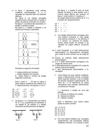 197
 A figura 1 representa duas esferas
metálicas descarregadas, X e Y,
apoiadas em suportes feitos de isolantes
elétricos.
Na figura 2, um bastão carregado
negativamente é aproximado e mantido à
direita. As esferas continuam em contato.
Na figura 3, as esferas são separadas e o
bastão é mantido à direita.
Na figura 4, o bastão é afastado e as
esferas permanecem separadas.
Considere a seguinte convenção:
+: cargas positivas em excesso
- : cargas negativas em excesso
N : carga neutra (= número de cargas
negativas e positivas).
Qual o sinal (+, - , N) que se aplica à
carga elétrica resultante das esferas X e
Y, respectivamente, nas figuras 2, 3 e 4?
(a) – e + – e + – e +
(b) – e - – e + – e +
(c) N e N – e + – e +
(d) N e N – e + N e N
(e) – e + – e N – e +
 As figuras 1 e 2 representam as esferas
W, X, Y e Z, suspensas por barbantes, e
um bastão B. As esferas e o bastão
encontram-se eletricamente carregados.
Na figura 1, o bastão B atrai as duas
esferas. Na figura 2, esse bastão, com a
mesma carga elétrica que possuía na
figura 1, atrai a esfera Y e repele a Z.
As cargas elétricas das esferas W, X, Y e
Z podem ser respectivamente:
(a) + - + +
(b) - - + -
(c) + + - +
(d) - + - -
(e) + + + -
 Um bastão eletricamente carregado atrai
uma bolinha condutora X, mas repele
uma bolinha condutora Y. As bolinhas X
e Y atraem, na ausência do bastão.
Sendo essas forças de atração e de
repulsão de origem elétrica, conclui-se
que
(a) Y está carregada, e X está eletricamente
descarregada ou eletricamente carregada
com carga de sinal contrário ao da carga de
Y.
(b) Ambas as bolinhas estão eletricamente
descarregadas.
(c) X e Y estão eletricamente carregadas com
cargas de mesmo sinal.
(d) X está eletricamente carregada com carga de
mesmo sinal da do bastão.
(e) Y está eletricamente descarregada, e X,
carregada.
 Você dispõe de duas esferas metálicas,
iguais e eletricamente neutras, montadas
sobre suportes isolantes, e de um bastão
de ebonite carregado negativamente. Os
itens de I a IV referem-se às ações
necessárias para carregar eletricamente
as esferas por indução.
I – Aproximar o bastão de uma das
esferas.
II – Colocar as esferas em contato.
III – Separar as esferas.
IV – Afastar o bastão
Qual a alternativa que coloca essas
ações na ordem correta?
(a) I, II, IV, III
(b) III, I, IV, II
(c) IV, II, III, I
(d) II, I, IV, III
(e) II, I, III, IV
 Em uma esfera metálica oca, carregada
positivamente, são encostados esferas
metálicas menores, I e II, presas a cabos
 