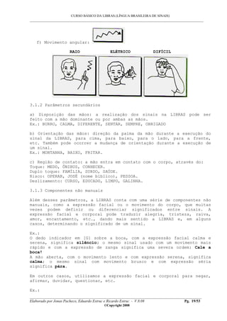 CURSO BÁSICO DA LIBRAS (LÍNGUA BRASILEIRA DE SINAIS)
___________________________________________________________________________________________
__________________________________________________________________________________________
Elaborado por Jonas Pacheco, Eduardo Estruc e Ricardo Estruc - V.8.08 Pg. 19/53
©Copyright 2008
f) Movimento angular:
RAIO ELÉTRICO DIFÍCIL
3.1.2 Parâmetros secundários
a) Disposição das mãos: a realização dos sinais na LIBRAS pode ser
feito com a mão dominante ou por ambas as mãos.
Ex.: BURRO, CALMA, DIFERENTE, SENTAR, SEMPRE, OBRIGADO
b) Orientação das mãos: direção da palma da mão durante a execução do
sinal da LIBRAS, para cima, para baixo, para o lado, para a frente,
etc. Também pode ocorrer a mudança de orientação durante a execução de
um sinal.
Ex.: MONTANHA, BAIXO, FRITAR.
c) Região de contato: a mão entra em contato com o corpo, através do:
Toque: MEDO, ÔNIBUS, CONHECER.
Duplo toque: FAMÍLIA, SURDO, SAÚDE.
Risco: OPERAR, JOSÉ (nome bíblico), PESSOA.
Deslizamento: CURSO, EDUCADO, LIMPO, GALINHA.
3.1.3 Componentes não manuais
Além desses parâmetros, a LIBRAS conta com uma série de componentes não
manuais, como a expressão facial ou o movimento do corpo, que muitas
vezes podem definir ou diferenciar significados entre sinais. A
expressão facial e corporal pode traduzir alegria, tristeza, raiva,
amor, encantamento, etc., dando mais sentido a LIBRAS e, em alguns
casos, determinando o significado de um sinal.
Ex.:
O dedo indicador em [G] sobre a boca, com a expressão facial calma e
serena, significa silêncio; o mesmo sinal usado com um movimento mais
rápido e com a expressão de zanga significa uma severa ordem: Cale a
boca!
A mão aberta, com o movimento lento e com expressão serena, significa
calma; o mesmo sinal com movimento brusco e com expressão séria
significa pára.
Em outros casos, utilizamos a expressão facial e corporal para negar,
afirmar, duvidar, questionar, etc.
Ex.:
 