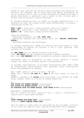 CURSO BÁSICO DA LIBRAS (LÍNGUA BRASILEIRA DE SINAIS)
___________________________________________________________________________________________
__________________________________________________________________________________________
Elaborado por Jonas Pacheco, Eduardo Estruc e Ricardo Estruc - V.8.08 Pg. 23/53
©Copyright 2008
Quando se quer falar de uma terceira pessoa presente, mas deseja-se ser
discreto, por educação, não se aponta para essa pessoa diretamente. Ou
se faz um sinal com os olhos e um leve movimento de cabeça em direção à
pessoa mencionada ou aponta-se para a palma da mão (voltada para a
Direção onde se encontra a pessoa referida).
b) Pronomes demonstrativos: na LIBRAS os pronomes demonstrativos e os
advérbios de lugar tem o mesmo sinal, sendo diferenciados no contexto.
Configuração de mão [G]
ESTE / AQUI - olhar para o lugar apontado, perto da 1ª pessoa.
ESSE / AÍ - olhar para o lugar apontado, perto da 2ª pessoa.
AQUELE / LÁ - olhar para o lugar distante apontado.
Tipos de referentes:
- Referentes presentes. Ex.: EU, VOCÊ, ELE...
- Referentes ausentes com localizações reais. Ex.: RECIFE, PREFEITURA,
EUROPA...
- Referentes ausentes sem localização.
c) Pronomes possessivos: também não possuem marca para gênero e estão
relacionados às pessoas do discurso e não à coisa possuída, como
acontece em Português:
EU: MEU IRMÃO (CM [5] batendo no peito do emissor)
VOCÊ: TEU AMIGO (CM [K] movimento em direção à pessoa referida)
ELE / ELA: SEU NAMORADO (CM [K] movimento em direção à pessoa referida)
Observação: para os possessivos no dual, trial, quadrial e plural
(grupo) são usados os pronomes pessoais correspondentes.
d) Pronomes interrogativos: os pronomes interrogativos QUE, QUEM e ONDE
se caracterizam, essencialmente, pela expressão facial interrogativa
feita simultaneamente ao pronome.
QUE / QUEM: usados no início da frase. (CM [bO].
QUEM: com o sentido de quem é e quem é são mais usados no final da
frase.
QUANDO: a pergunta com quando está relacionada a um advérbio de tempo
(hoje, amanhã, ontem) ou a um dia de semana específico.
Ex.:
ELE VIAJAR RIO QUANDO-PASSADO (interrogação)
ELE VIAJAR RIO QUANDO-FUTURO (interrogação)
EU CONVIDAR VOCÊ VIR MINHA ESCOLA. VOCÊ PODER D-I-A (interrogação)
QUE-HORAS? / QUANTAS-HORAS?
Para se referir às horas aponta-se para o pulso e relaciona-se o
numeral para a quantidade desejada.
Ex.:
CURSO COMEÇAR QUE-HORAS AQUI (interrogação)
Resposta: CURSO COMEÇAR HORAS DUAS.
Para se referir a tempo gasto na realização de uma atividade, sinaliza-
se um círculo ao redor do rosto, seguido da expressão facial adequada.
 