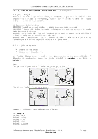 CURSO BÁSICO DA LIBRAS (LÍNGUA BRASILEIRA DE SINAIS)
___________________________________________________________________________________________
__________________________________________________________________________________________
Elaborado por Jonas Pacheco, Eduardo Estruc e Ricardo Estruc - V.8.08 Pg. 24/53
©Copyright 2008
Ex.: VIAJAR RIO-DE-JANEIRO QUANTAS-HORAS (interrogação)
POR QUE / PORQUE
Como não há diferença entre ambos, o contexto é que sugere, através das
expressões faciais e corporais, quando estão sendo usados em frases
interrogativas ou explicativas.
e) Pronomes indefinidos:
NINGUÉM (igual ao sinal acabar): usado somente para pessoa;
NINGUÉM / NADA (1) (mãos abertas esfregando-se uma na outra): é usado
para pessoas e coisas;
NENHUM (1) / NADA (2) (CM [F] balança-se a mão) é usado para pessoas e
coisas e pode ter o sentido de "não ter";
NENHUM (2) / POUQUINHO (CM [F] palma da mão virada para cima): é um
reforço para a frase negativa e pode vir após NADA.
3.2.2 Tipos de verbos
Verbos direcionais
Verbos não direcionais
a) Verbos direcionais - verbos que possuem marca de concordância. A
direção do movimento, marca no ponto inicial o sujeito e no final o
objeto.
Ex.:
"Eu pergunto para você." "Você pergunta para mim."
"Eu aviso você." "Você me avisa."
Verbos direcionais que incorporam o objeto
Ex. TROCAR
TROCAR-SOCO
TROCAR-BEIJO
TROCAR-TIRO
TROCAR-COPO
TROCAR-CADEIRA
 