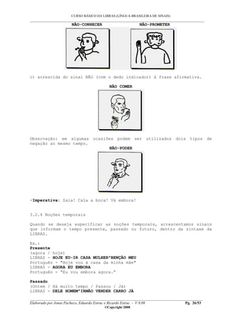 CURSO BÁSICO DA LIBRAS (LÍNGUA BRASILEIRA DE SINAIS)
___________________________________________________________________________________________
__________________________________________________________________________________________
Elaborado por Jonas Pacheco, Eduardo Estruc e Ricardo Estruc - V.8.08 Pg. 26/53
©Copyright 2008
NÃO-CONHECER NÃO-PROMETER
c) acrescida do sinal NÃO (com o dedo indicador) à frase afirmativa.
NÃO COMER
Observação: em algumas ocasiões podem ser utilizados dois tipos de
negação ao mesmo tempo.
NÃO-PODER
-Imperativa: Saia! Cala a boca! Vá embora!
3.2.4 Noções temporais
Quando se deseja especificar as noções temporais, acrescentamos sinais
que informam o tempo presente, passado ou futuro, dentro da sintaxe da
LIBRAS.
Ex.:
Presente
(agora / hoje)
LIBRAS - HOJE EU-IR CASA MULHER^BENÇÃO MEU
Português - "Hoje vou à casa da minha mãe"
LIBRAS - AGORA EU EMBORA
Português - “Eu vou embora agora.”
Passado
(Ontem / Há muito tempo / Passou / Já)
LIBRAS - DELE HOMEM^IRMÃO VENDER CARRO JÁ
 