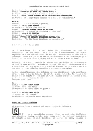 CURSO BÁSICO DA LIBRAS (LÍNGUA BRASILEIRA DE SINAIS)
___________________________________________________________________________________________
__________________________________________________________________________________________
Elaborado por Jonas Pacheco, Eduardo Estruc e Ricardo Estruc - V.8.08 Pg. 27/53
©Copyright 2008
Português - "O irmão dele vendeu o carro."
LIBRAS- ONTEM EU-IR CASA MEU MULHER^BENÇÃO
Português- "Ontem, eu fui à casa da minha mãe."
LIBRAS - TERÇA-FEIRA PASSADO EU-IR RESTAURANTE COMER^NOITE
Português- "Na terça-feira passada eu jantei no restaurante."
Futuro
(amanhã / futuro / depois / próximo)
LIBRAS - EU ESTUDAR AMANHÃ
Português - "Amanhã irei estudar”
LIBRAS - PRÓXIMA QUINTA-FEIRA EU ESTUDAR
Português - "Estudarei na quinta-feira que vem"
LIBRAS - DEPOIS EU ESTUDAR
Português - "Depois irei estudar"
LIBRAS- FUTURO EU ESTUDAR FACULDADE MATEMÁTICA
Português - "Um dia farei faculdade de matemática"
3.2.5 Classificadores (Cl)
Um classificador (Cl) é uma forma que estabelece um tipo de
concordância em uma língua. Na LIBRAS, os classificadores são formas
representadas por configurações de mão que, substituindo o nome que as
precedem, podem vir junto de verbos de movimento e de localização para
classificar o sujeito ou o objeto que está ligado à ação do verbo.
Portanto, os classificadores na LIBRAS são marcadores de concordância
de gênero para pessoas, animais ou coisas. São muito importantes, pois
ajudam construir sua estrutura sintática, através de recursos corporais
que possibilitam relações gramaticais altamente abstratas.
Muitos classificadores são icônicos em seu significado pela semelhança
entre a sua forma ou tamanho do objeto a ser referido. Às vezes o Cl
refere-se ao objeto ou ser como um todo, outras refere-se apenas a uma
parte ou característica do ser.
(FERREIRA BRITO, 1995)
Ex.:
LIBRAS - CARRO BATER POSTE
Cl Verbo em Cl movimento
Português - "O carro bateu no poste."
LIBRAS - PRATOS-EMPILHADOS
Cl Verbo em localização
Português - "Os pratos estão empilhados"
Tipos de classificadores
a) Quanto à forma e tamanho dos seres (tipos de objetos):
Cl[B] - para superfícies planas, lisas ou onduladas (telhados,
papel,bandeja, porta, parede, rua, mesa, etc.) ou qualquer superfície
em relação à qual se pode localizar um objeto (em cima, embaixo, à
 