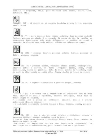 CURSO BÁSICO DA LIBRAS (LÍNGUA BRASILEIRA DE SINAIS)
___________________________________________________________________________________________
__________________________________________________________________________________________
Elaborado por Jonas Pacheco, Eduardo Estruc e Ricardo Estruc - V.8.08 Pg. 28/53
©Copyright 2008
direita, à esquerda, etc.); para veículos como ônibus, carro, trem,
caminhão, etc.;
Cl [B] - pé dentro de um sapato, bandeja, prato, livro, espelho,
papel, etc.;
Cl [V] - para pessoas (uma pessoa andando, duas pessoas andando
juntas, pessoas paradas). A orientação da palma da mão é, também, um
componente importante, pois pode diferenciar o sentido do sinal a
depender da direção para onde estiver voltada em relação ao corpo;
Cl [54] - pessoas (quatro pessoas andando juntas, pessoas em
fila), árvores, postes;
Cl: [Y] - pessoas gordas, veículos aéreos (avião, helicóptero),
objetos altos e largos, de forma irregular (jarra, pote, peças
decorativas, bomba de gasolina, lata de óleo, gancho de telefone, bule
de café ou chá, sapato de salto alto, ferro, chifre de touro ou vaca);
Cl: [C] - objetos cilíndricos e grossos (copos, vasos);
Cl: [G] - descreve com a extremidade do indicador, com as duas
mãos, objetos ou locais (quadrado, redondo, retângulo, etc.) fios ou
tiras (alças de bolsas);
- localiza com a ponta do indicador, cidades, locais e outros
referentes (buraco pequeno);
- o indicador representa objetos longos e finos (pessoa, poste, prego);
Cl: [F] - com a mão direita: objetos cilíndricos, planos e
pequenos (botões, moedas, medalha, gota de água);
- com as duas mãos: objetos cilíndricos longos (cano fino, cadeira de
ferro ou metal, etc.).
Observação: as expressões faciais têm importância fundamental na
realização dos classificadores, pois intensificam seu significado.
 