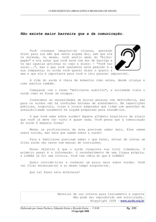 CURSO BÁSICO DA LIBRAS (LÍNGUA BRASILEIRA DE SINAIS)
___________________________________________________________________________________________
__________________________________________________________________________________________
Elaborado por Jonas Pacheco, Eduardo Estruc e Ricardo Estruc - V.8.08 Pg. 3/53
©Copyright 2008
Não existe maior barreira que a da comunicação.
Você consegue imaginar-se criança, querendo
dizer para sua mãe que sente alguma dor, sem que ela
te entenda. Ou mesmo, você sentir medo do "bicho-
papão" e ela achar que você está com dor de barriga e
te dar aquelas gotinhas no copo e dizer: - “Você vai
sarar...", mas o que você realmente está pedindo é a
sua companhia; ou ainda você querer dizer o quanto a
ama e que ela é importante para você e isto parecer impossível.
A vida do surdo é cheia de momentos como estes, desde criança e
como adultos também.
Começando com o termo "deficiente auditivo", a sociedade trata o
surdo como se fosse um incapaz.
Conhecemos as necessidades de muitas pessoas com deficiência, mas
para os surdos não há condições mínimas de atendimento. Em repartições
públicas, hospitais, lojas e locais adaptados que lidam com questões de
acessibilidade raramente há alguém preparado para atendê-los.
O que você sabe sobre surdez? Aquele alfabeto brasileiro de sinais
que você já deve ter visto é quase nada. Você pensa que a comunicação
do surdo é daquela forma?
Mesmo os profissionais da área precisam saber mais. Eles sabem
sobre ouvido, mas será que sabem sobre o surdo?
Pais e familiares precisam saber o que fazer, afinal de contas um
filho surdo não nasce com manual de instruções.
Nosso objetivo é que o surdo conquiste sua total cidadania. O
primeiro passo é a informação. O reconhecimento de uma língua própria,
a LIBRAS já foi uma vitória. Você tem idéia do que é LIBRAS?
Quero convidá-lo(a) a conhecer um pouco mais sobre surdez. Você
vai ficar encantado(a) e ao mesmo tempo surpreso(a).
Que tal fazer esta diferença?
Material de uso interno para treinamento e suporte
Não pode ser reproduzido sem autorização.
©Copyright 2008 – www.surdo.org.br
 