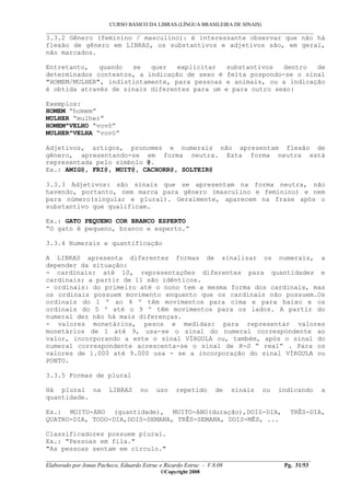 CURSO BÁSICO DA LIBRAS (LÍNGUA BRASILEIRA DE SINAIS)
___________________________________________________________________________________________
__________________________________________________________________________________________
Elaborado por Jonas Pacheco, Eduardo Estruc e Ricardo Estruc - V.8.08 Pg. 31/53
©Copyright 2008
3.3.2 Gênero (feminino / masculino): é interessante observar que não há
flexão de gênero em LIBRAS, os substantivos e adjetivos são, em geral,
não marcados.
Entretanto, quando se quer explicitar substantivos dentro de
determinados contextos, a indicação de sexo é feita pospondo-se o sinal
"HOMEM/MULHER", indistintamente, para pessoas e animais, ou a indicação
é obtida através de sinais diferentes para um e para outro sexo:
Exemplos:
HOMEM “homem”
MULHER “mulher”
HOMEM^VELHO “vovô”
MULHER^VELHA “vovó”
Adjetivos, artigos, pronomes e numerais não apresentam flexão de
gênero, apresentando-se em forma neutra. Esta forma neutra está
representada pelo símbolo @.
Ex.: AMIG@, FRI@, MUIT@, CACHORR@, SOLTEIR@
3.3.3 Adjetivos: são sinais que se apresentam na forma neutra, não
havendo, portanto, nem marca para gênero (masculino e feminino) e nem
para número(singular e plural). Geralmente, aparecem na frase após o
substantivo que qualificam.
Ex.: GATO PEQUENO COR BRANCO ESPERTO
“O gato é pequeno, branco e esperto.”
3.3.4 Numerais e quantificação
A LIBRAS apresenta diferentes formas de sinalizar os numerais, a
depender da situação:
- cardinais: até 10, representações diferentes para quantidades e
cardinais; a partir de 11 são idênticos.
- ordinais: do primeiro até o nono tem a mesma forma dos cardinais, mas
os ordinais possuem movimento enquanto que os cardinais não possuem.Os
ordinais do 1 º ao 4 º têm movimentos para cima e para baixo e os
ordinais do 5 º até o 9 º têm movimentos para os lados. A partir do
numeral dez não há mais diferenças.
- valores monetários, pesos e medidas: para representar valores
monetários de 1 até 9, usa-se o sinal do numeral correspondente ao
valor, incorporando a este o sinal VÍRGULA ou, também, após o sinal do
numeral correspondente acrescenta-se o sinal de R-S “ real” . Para os
valores de 1.000 até 9.000 usa - se a incorporação do sinal VÍRGULA ou
PONTO.
3.3.5 Formas de plural
Há plural na LIBRAS no uso repetido de sinais ou indicando a
quantidade.
Ex.: MUITO-ANO (quantidade), MUITO-ANO(duração),DOIS-DIA, TRÊS-DIA,
QUATRO-DIA, TODO-DIA,DOIS-SEMANA, TRÊS-SEMANA, DOIS-MÊS, ...
Classificadores possuem plural.
Ex.: "Pessoas em fila."
"As pessoas sentam em círculo."
 