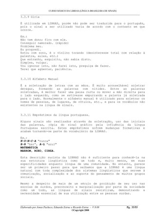 CURSO BÁSICO DA LIBRAS (LÍNGUA BRASILEIRA DE SINAIS)
___________________________________________________________________________________________
__________________________________________________________________________________________
Elaborado por Jonas Pacheco, Eduardo Estruc e Ricardo Estruc - V.8.08 Pg. 33/53
©Copyright 2008
3.3.9 Gíria
É utilizada em LIBRAS, porém não pode ser traduzida para o português,
pois o sinal a ser utilizado varia de acordo com o contexto em que
ocorre.
Ex.:
Não tem dono; fico com ele.
Conseguir namorado. (rápido)
Problema meu.
Eu progredi.
Estou com sono, é o violino tocando (desinteresse total com relação à
palestra, aulas, etc.)
Que estranho, esquisito, não sabia disto.
Simples, vulgar.
Vou ignorar isto, não farei isto, preguiça de fazer.
Terei que agüentar, paciência.
3.3.10 Alfabeto Manual
É a soletração de letras com as mãos. É muito aconselhável soletrar
devagar, formando as palavras com nitidez. Entre as palavras
soletradas, é melhor fazer uma pausa curta ou mover a mão direita para
o lado esquerdo, como se estivesse empurrando a palavra já soletrada
para o lado. Normalmente o alfabeto manual é utilizado para soletrar os
nomes de pessoas, de lugares, de rótulos, etc., e para os vocábulos não
existentes na língua de sinais.
3.3.11 Empréstimos da língua portuguesa.
Alguns sinais são realizados através da soletração, uso das iniciais
das palavras, cópia do sinal gráfico pela influência da Língua
Portuguesa escrita. Estes empréstimos sofrem mudanças formativas e
acabam tornando-se parte do vocabulário da LIBRAS.
Ex.:
N-U-N-C-A "nunca"
B-R “bar”, A-L "azul"
MATEMÁTICA
MARROM, ROXO, CINZA.
Esta descrição sucinta da LIBRAS não é suficiente para conhecê-la na
sua estrutura lingüística como um todo e, muito menos, em suas
especificidades enquanto língua de uma comunidade. No entanto, parece
ser um primeiro passo para que saibamos que a LIBRAS é uma língua
natural com toda complexidade dos sistemas lingüísticos que servem à
comunicação, socialização e ao suporte do pensamento de muitos grupos
sociais.
Mesmo a despeito de mais de um século de proibição de seu uso nas
escolas de surdos, preconceito e marginalização por parte da sociedade
como um todo, as línguas de sinais resistiram, demonstrando a
necessidade essencial de sua utilização entre as pessoas surdas.
 